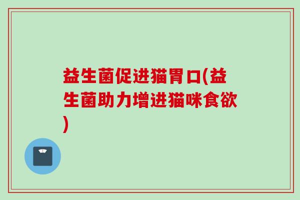 益生菌促进猫胃口(益生菌助力增进猫咪) 益生菌促进猫胃口(益生菌助力增进猫咪)