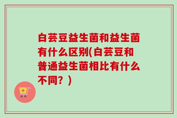 白芸豆益生菌和益生菌有什么区别(白芸豆和普通益生菌相比有什么不同?) 白芸豆益生菌和益生菌有什么区别(白芸豆和普通益生菌相比有什么不同?)