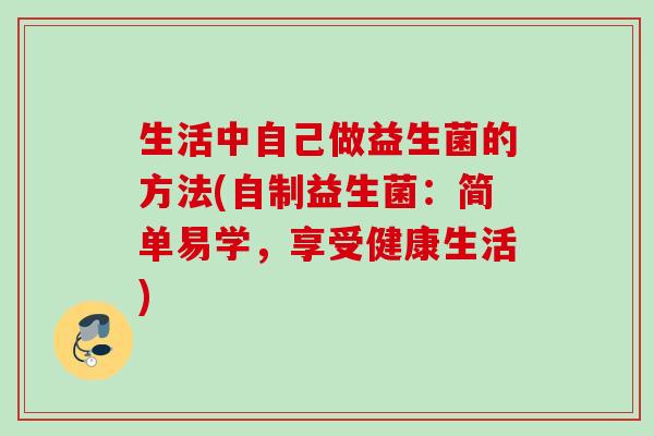 生活中自己做益生菌的方法(自制益生菌:简单易学,享受健康生活) 生活中自己做益生菌的方法(自制益生菌:简单易学,享受健康生活)