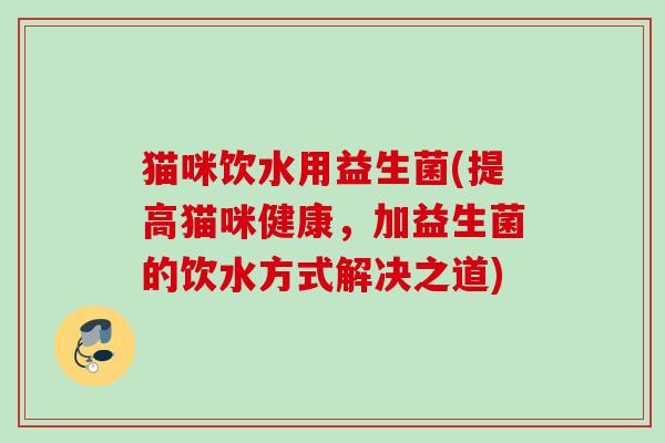 猫咪饮水用益生菌(提高猫咪健康，加益生菌的饮水方式解决之道)