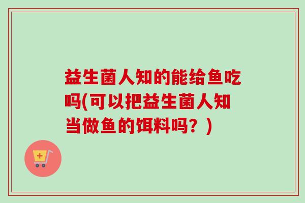 益生菌人知的能给鱼吃吗(可以把益生菌人知当做鱼的饵料吗？)