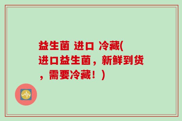益生菌 进口 冷藏(进口益生菌，新鲜到货，需要冷藏！)