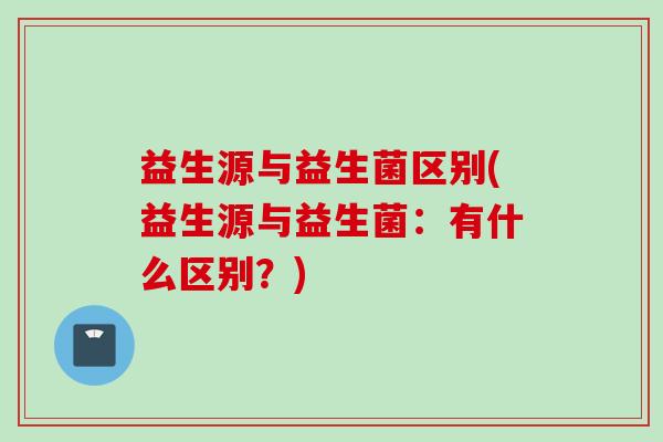 益生源与益生菌区别(益生源与益生菌：有什么区别？)