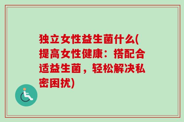 独立女性益生菌什么(提高女性健康：搭配合适益生菌，轻松解决私密困扰)