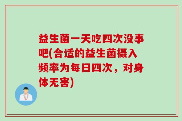 益生菌一天吃四次没事吧(合适的益生菌摄入频率为每日四次，对身体无害)
