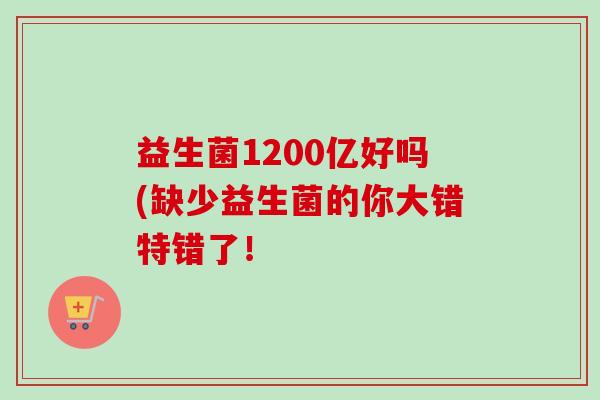 益生菌1200亿好吗(缺少益生菌的你大错特错了! 益生菌1200亿好吗(缺少益生菌的你大错特错了!