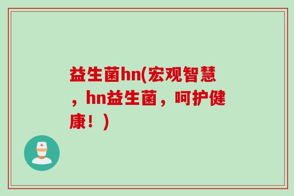 益生菌hn(宏观智慧,hn益生菌,呵护健康!) 益生菌hn(宏观智慧,hn益生菌,呵护健康!)