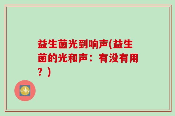 益生菌光到响声(益生菌的光和声:有没有用?) 益生菌光到响声(益生菌的光和声:有没有用?)