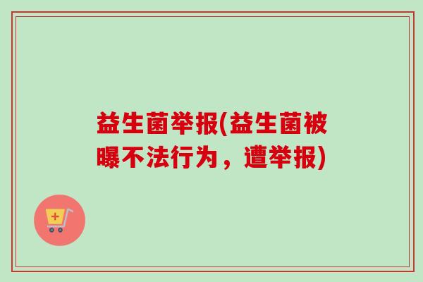 益生菌举报(益生菌被曝不法行为,遭举报) 益生菌举报(益生菌被曝不法行为,遭举报)