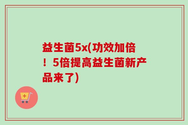 益生菌5x(功效加倍!5倍提高益生菌新产品来了) 益生菌5x(功效加倍!5倍提高益生菌新产品来了)