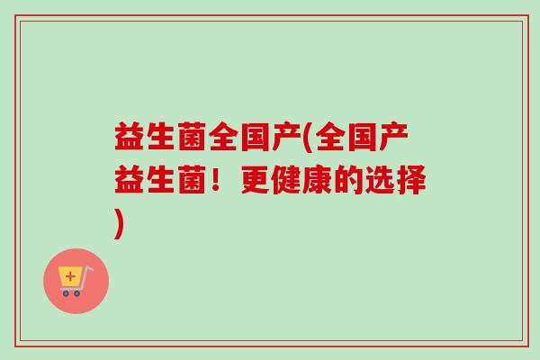益生菌全国产(全国产益生菌!更健康的选择) 益生菌全国产(全国产益生菌!更健康的选择)