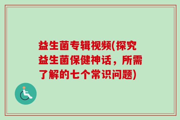益生菌专辑视频(探究益生菌保健神话,所需了解的七个常识问题) 益生菌专辑视频(探究益生菌保健神话,所需了解的七个常识问题)