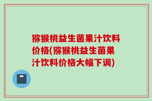 猕猴桃益生菌果汁饮料价格(猕猴桃益生菌果汁饮料价格大幅下调)