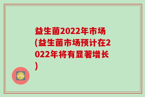 益生菌2022年市场(益生菌市场预计在2022年将有显著增长) 益生菌2022年市场(益生菌市场预计在2022年将有显著增长)