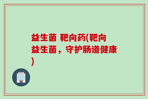 益生菌 靶向药(靶向益生菌，守护肠道健康)