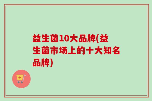 益生菌10大品牌(益生菌市场上的十大知名品牌) 益生菌10大品牌(益生菌市场上的十大知名品牌)