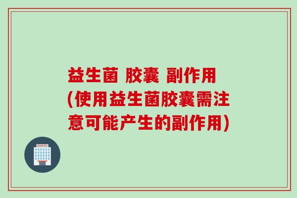 益生菌 胶囊 副作用(使用益生菌胶囊需注意可能产生的副作用)