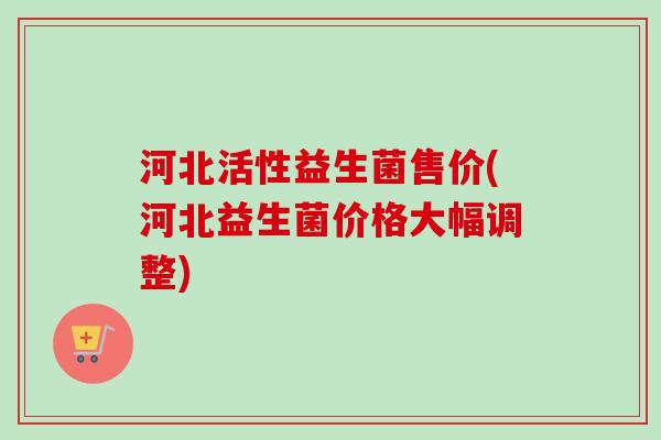 河北活性益生菌售价(河北益生菌价格大幅调整)