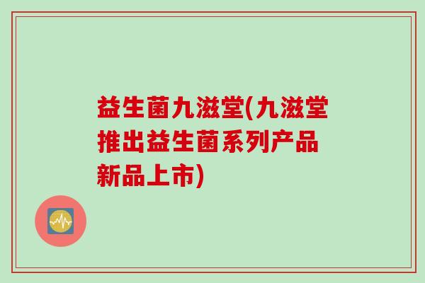 益生菌九滋堂(九滋堂推出益生菌系列产品 新品上市) 益生菌九滋堂(九滋堂推出益生菌系列产品 新品上市)