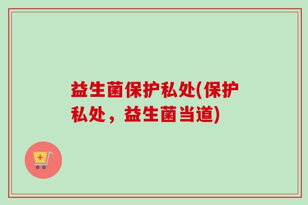 益生菌保护私处(保护私处,益生菌当道) 益生菌保护私处(保护私处,益生菌当道)