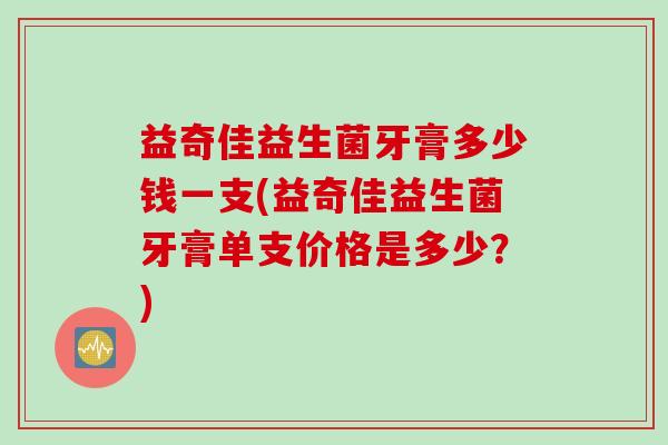 益奇佳益生菌牙膏多少钱一支(益奇佳益生菌牙膏单支价格是多少?) 益奇佳益生菌牙膏多少钱一支(益奇佳益生菌牙膏单支价格是多少?)