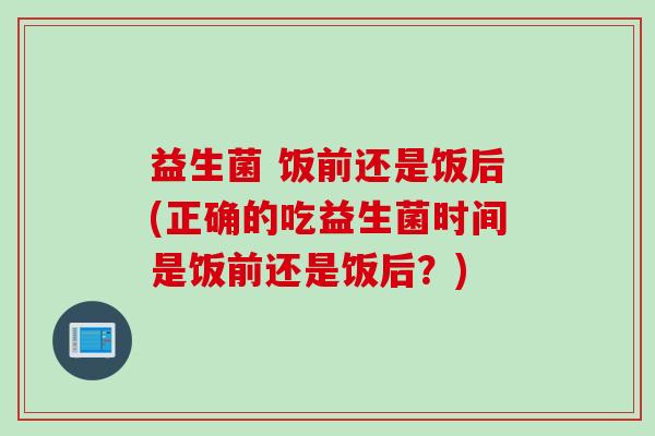 益生菌 饭前还是饭后(正确的吃益生菌时间是饭前还是饭后?) 益生菌 饭前还是饭后(正确的吃益生菌时间是饭前还是饭后?)