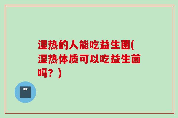 湿热的人能吃益生菌(湿热体质可以吃益生菌吗？)