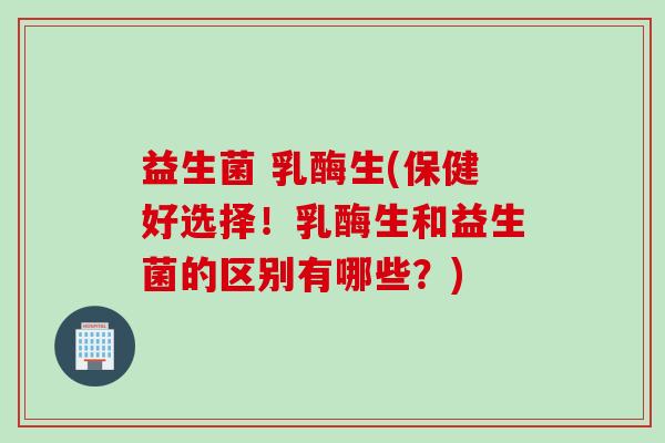 益生菌 乳酶生(保健好选择！乳酶生和益生菌的区别有哪些？)