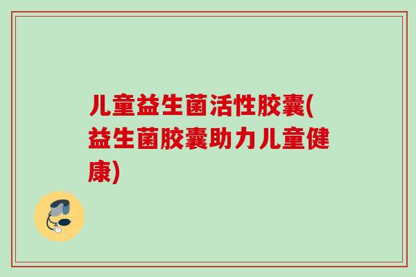 儿童益生菌活性胶囊(益生菌胶囊助力儿童健康)