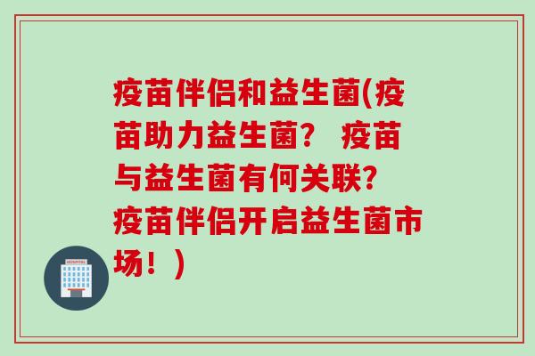 疫苗伴侣和益生菌(疫苗助力益生菌？ 疫苗与益生菌有何关联？ 疫苗伴侣开启益生菌市场！)