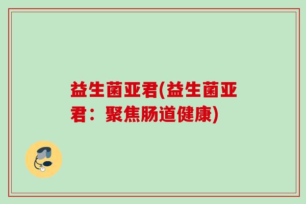 益生菌亚君(益生菌亚君:聚焦肠道健康) 益生菌亚君(益生菌亚君:聚焦肠道健康)