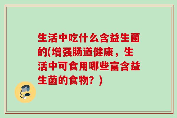 生活中吃什么含益生菌的(增强肠道健康，生活中可食用哪些富含益生菌的食物？)