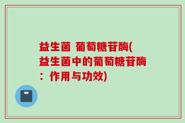 益生菌 葡萄糖苷酶(益生菌中的葡萄糖苷酶：作用与功效)