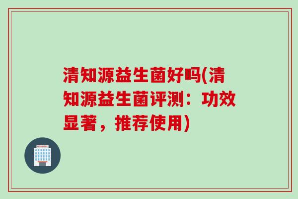 清知源益生菌好吗(清知源益生菌评测:功效显著,推荐使用) 清知源益生菌好吗(清知源益生菌评测:功效显著,推荐使用)
