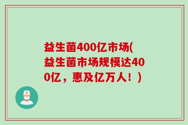 益生菌400亿市场(益生菌市场规模达400亿,惠及亿万人!) 益生菌400亿市场(益生菌市场规模达400亿,惠及亿万人!)