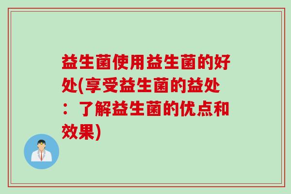 益生菌使用益生菌的好处(享受益生菌的益处:了解益生菌的优点和效果) 益生菌使用益生菌的好处(享受益生菌的益处:了解益生菌的优点和效果)