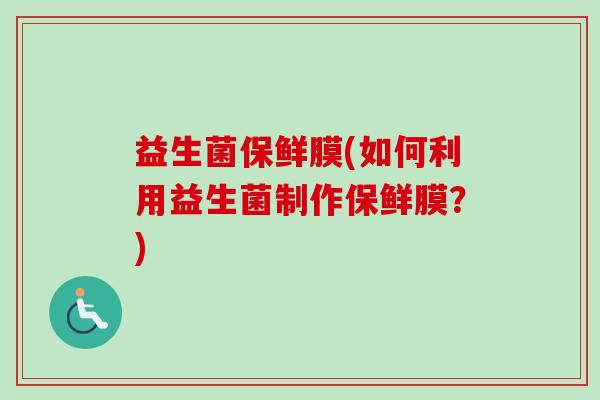 益生菌保鲜膜(如何利用益生菌制作保鲜膜?) 益生菌保鲜膜(如何利用益生菌制作保鲜膜?)