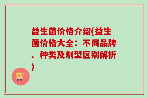益生菌价格介绍(益生菌价格大全：不同品牌、种类及剂型区别解析)