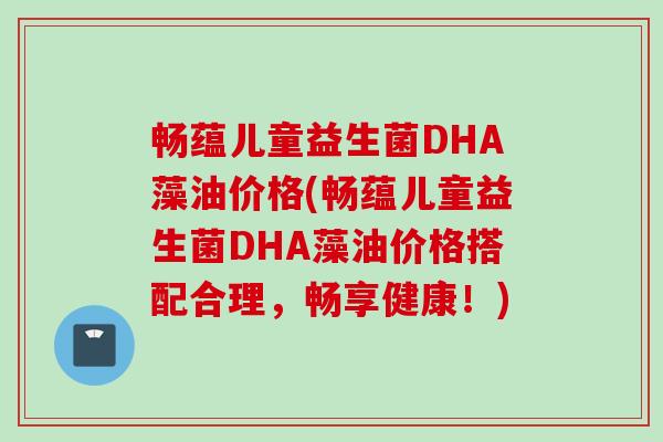 畅蕴儿童益生菌DHA藻油价格(畅蕴儿童益生菌DHA藻油价格搭配合理,畅享健康!) 畅蕴儿童益生菌DHA藻油价格(畅蕴儿童益生菌DHA藻油价格搭配合理,畅享健康!)