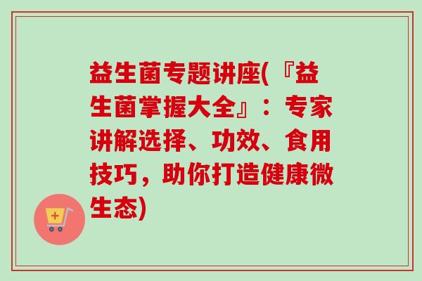 益生菌专题讲座(『益生菌掌握大全』：专家讲解选择、功效、食用技巧，助你打造健康微生态)