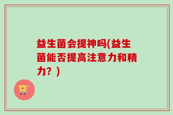 益生菌会提神吗(益生菌能否提高注意力和精力?) 益生菌会提神吗(益生菌能否提高注意力和精力?)