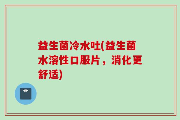 益生菌冷水吐(益生菌水溶性口服片，消化更舒适)