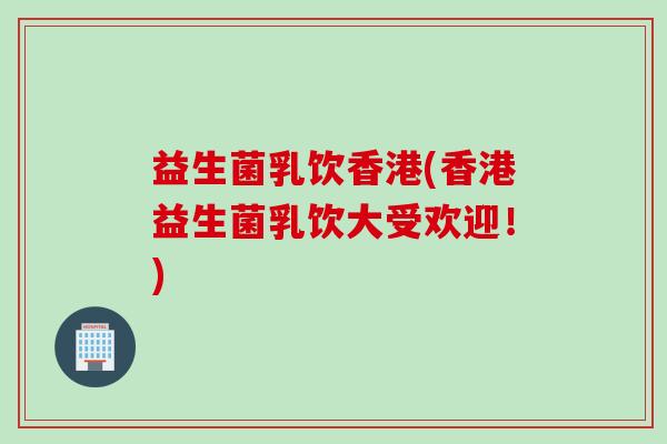 益生菌乳饮香港(香港益生菌乳饮大受欢迎!) 益生菌乳饮香港(香港益生菌乳饮大受欢迎!)