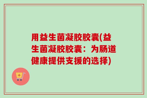用益生菌凝胶胶囊(益生菌凝胶胶囊：为肠道健康提供支援的选择)