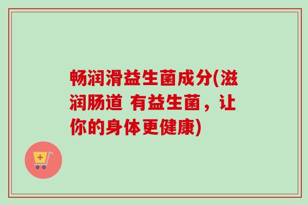 畅润滑益生菌成分(滋润肠道 有益生菌，让你的身体更健康)