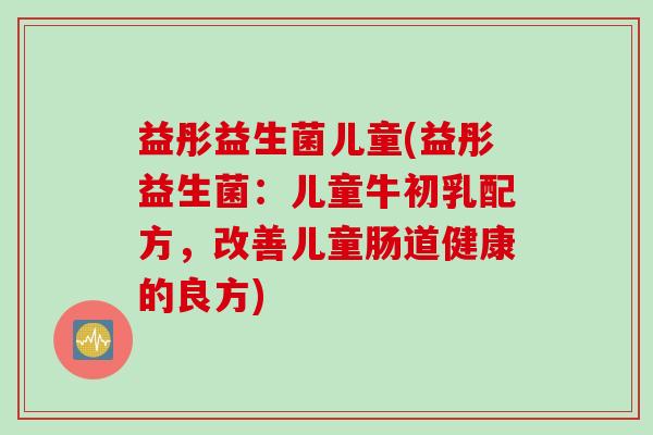 益彤益生菌儿童(益彤益生菌：儿童牛初乳配方，改善儿童肠道健康的良方)