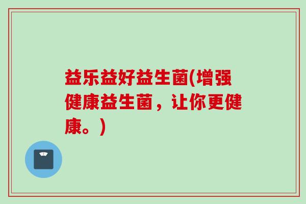 益乐益好益生菌(增强健康益生菌，让你更健康。)
