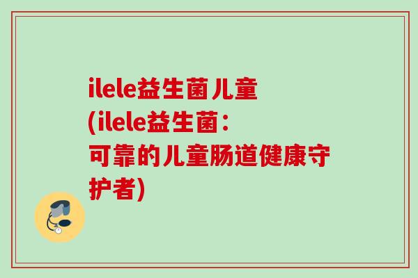 ilele益生菌儿童(ilele益生菌:可靠的儿童肠道健康守护者) ilele益生菌儿童(ilele益生菌:可靠的儿童肠道健康守护者)