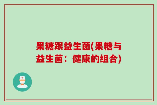 果糖跟益生菌(果糖与益生菌:健康的组合) 果糖跟益生菌(果糖与益生菌:健康的组合)
