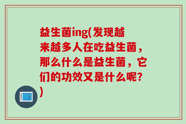 益生菌ing(发现越来越多人在吃益生菌，那么什么是益生菌，它们的功效又是什么呢？)